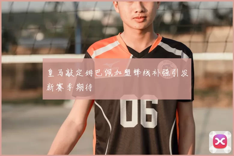 皇马敲定姆巴佩加盟锋线补强引发新赛季期待