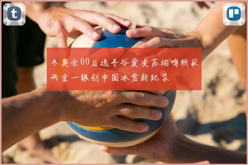 冬奥会00后选手谷爱凌苏翊鸣斩获两金一银创中国冰雪新纪录