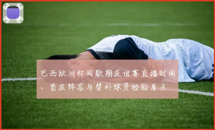 巴西欧洲杯间歇期友谊赛直播时间、首发阵容与替补球员检验看点