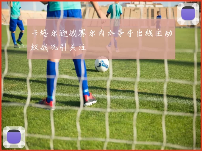 卡塔尔迎战赛尔内加争夺出线主动权战况引关注