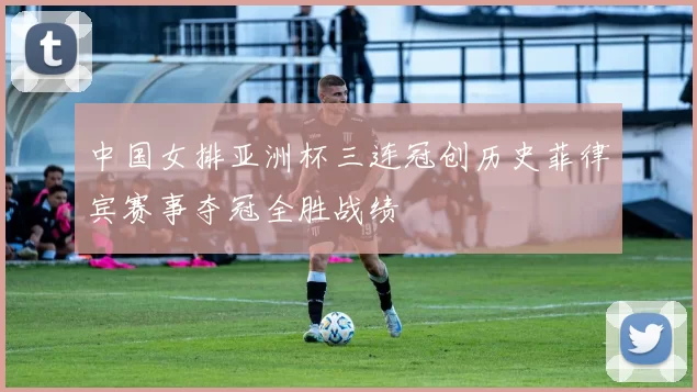 中国女排亚洲杯三连冠创历史菲律宾赛事夺冠全胜战绩