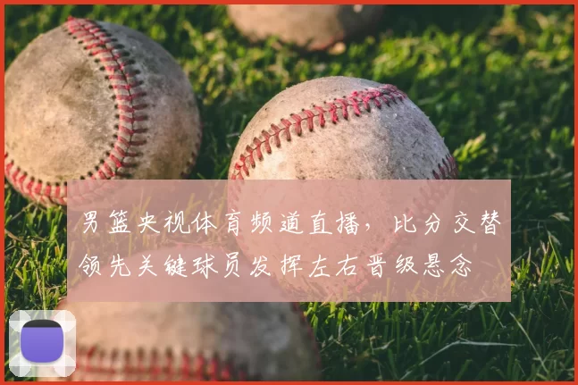 男篮央视体育频道直播,比分交替领先关键球员发挥左右晋级悬念