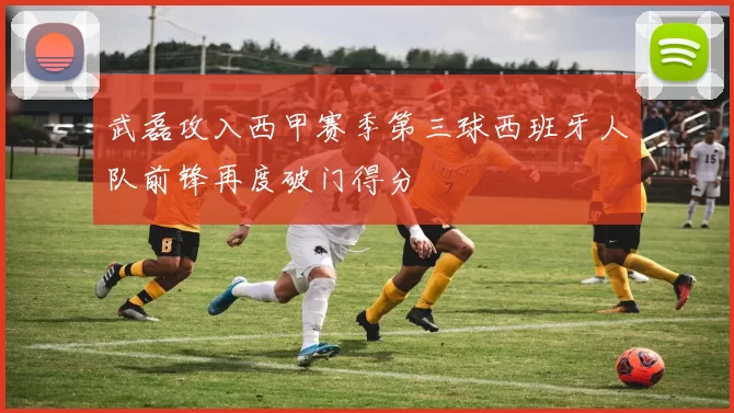 武磊攻入西甲赛季第三球西班牙人队前锋再度破门得分