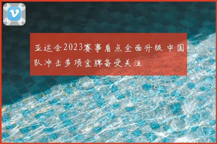 亚运会2023赛事看点全面升级 中国队冲击多项金牌备受关注