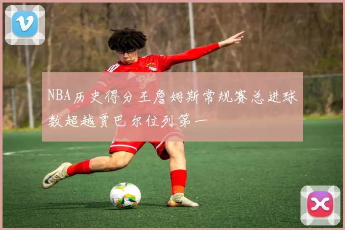 NBA历史得分王詹姆斯常规赛总进球数超越贾巴尔位列第一
