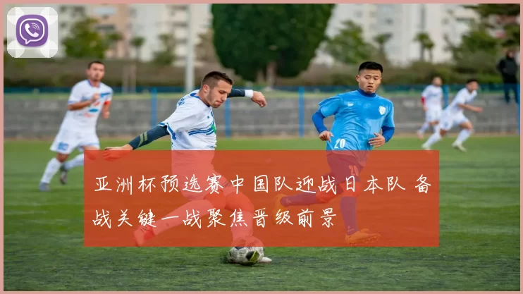 亚洲杯预选赛中国队迎战日本队 备战关键一战聚焦晋级前景
