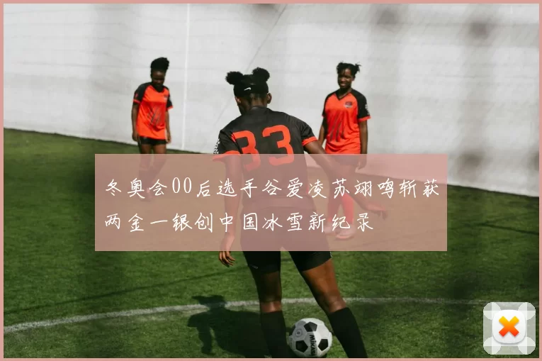 冬奥会00后选手谷爱凌苏翊鸣斩获两金一银创中国冰雪新纪录
