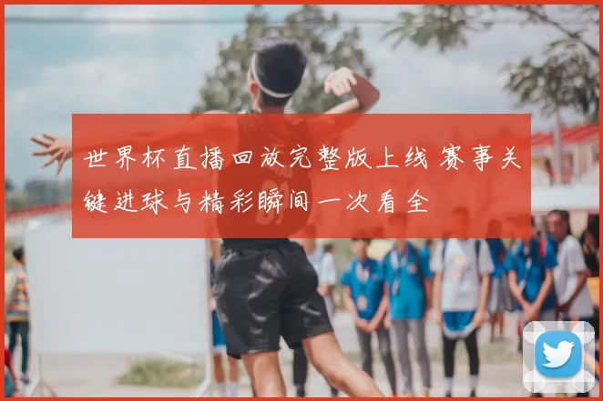 世界杯直播回放完整版上线 赛事关键进球与精彩瞬间一次看全