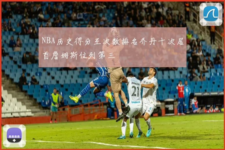 NBA历史得分王次数排名乔丹十次居首詹姆斯位列第三