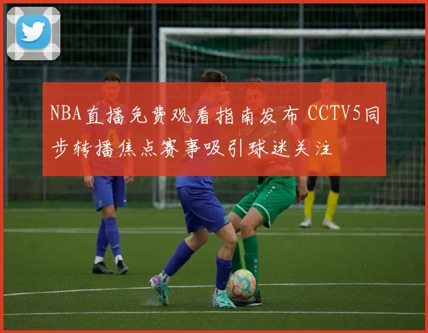 NBA直播免费观看指南发布 CCTV5同步转播焦点赛事吸引球迷关注