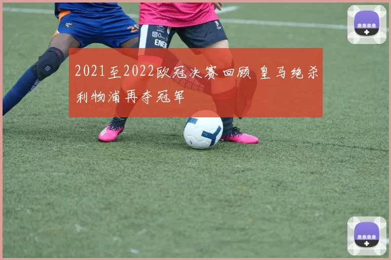 2021至2022欧冠决赛回顾 皇马绝杀利物浦再夺冠军
