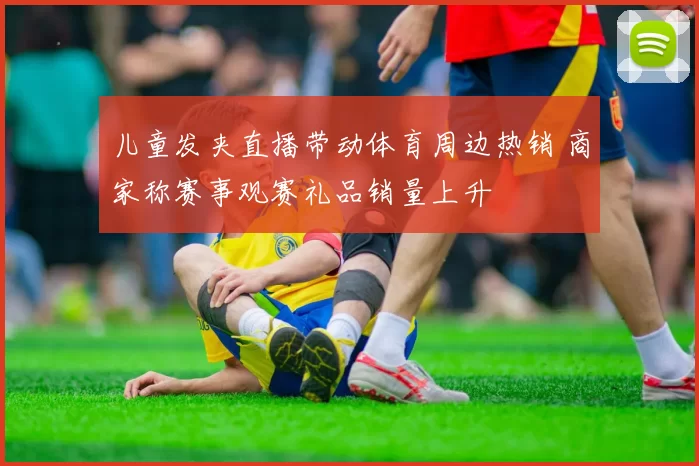 儿童发夹直播带动体育周边热销 商家称赛事观赛礼品销量上升