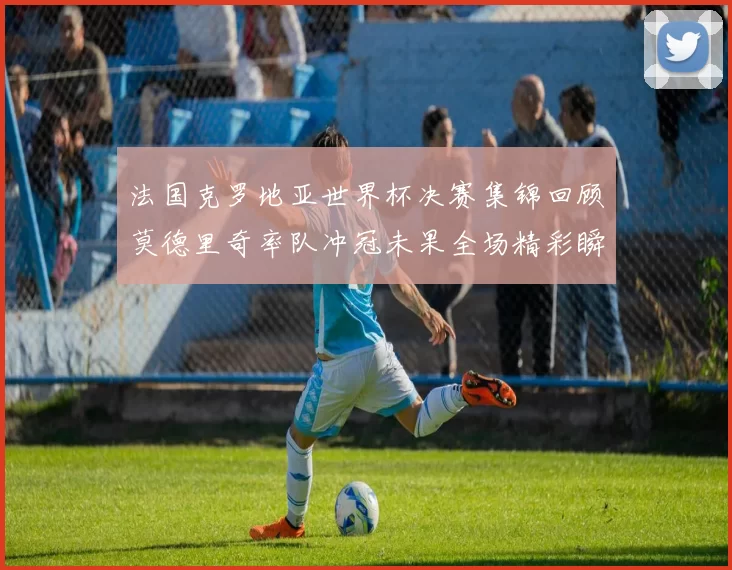 法国克罗地亚世界杯决赛集锦回顾莫德里奇率队冲冠未果全场精彩瞬间