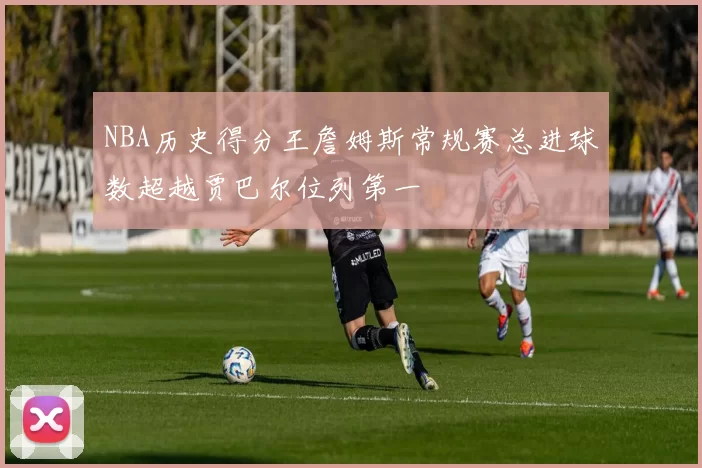 NBA历史得分王詹姆斯常规赛总进球数超越贾巴尔位列第一
