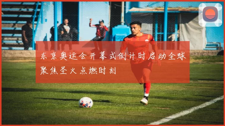 东京奥运会开幕式倒计时启动全球聚焦圣火点燃时刻