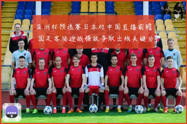 亚洲杯预选赛日本对中国直播前瞻 国足客场迎战强敌争取出线关键分