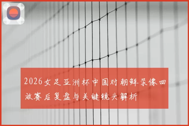2026女足亚洲杯中国对朝鲜录像回放赛后复盘与关键镜头解析