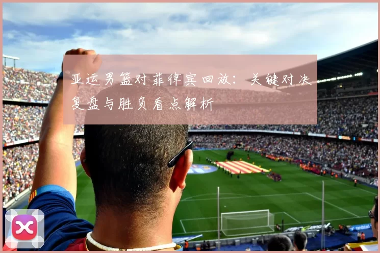 亚运男篮对菲律宾回放：关键对决复盘与胜负看点解析