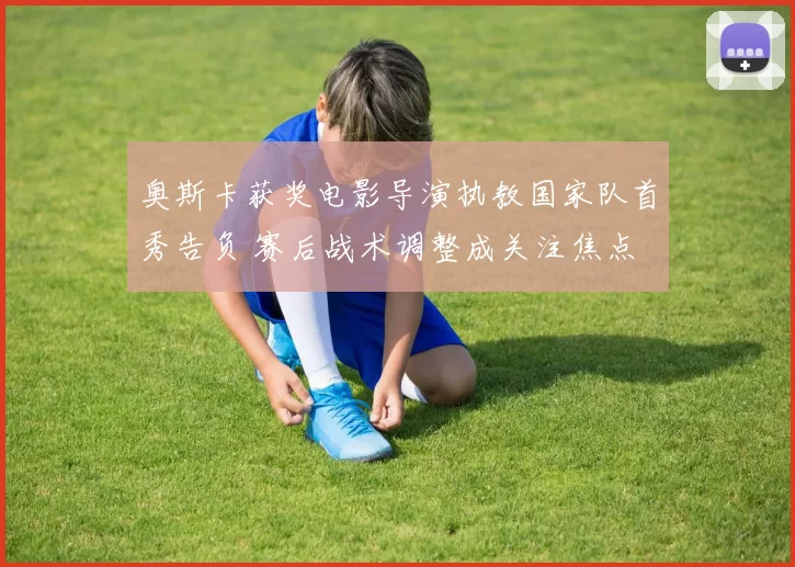 奥斯卡获奖电影导演执教国家队首秀告负 赛后战术调整成关注焦点