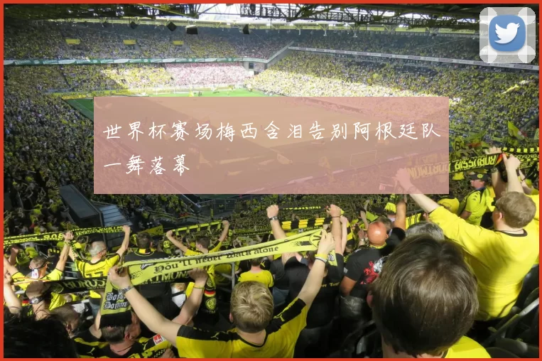 世界杯赛场梅西含泪告别阿根廷队一舞落幕