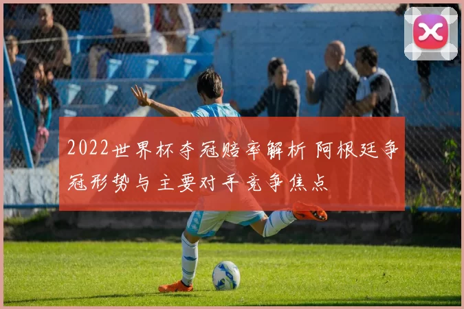2022世界杯夺冠赔率解析 阿根廷争冠形势与主要对手竞争焦点