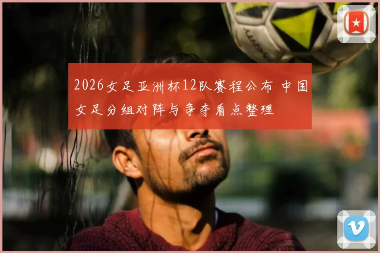 2026女足亚洲杯12队赛程公布 中国女足分组对阵与争夺看点整理