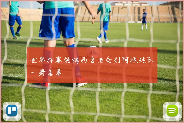 世界杯赛场梅西含泪告别阿根廷队一舞落幕