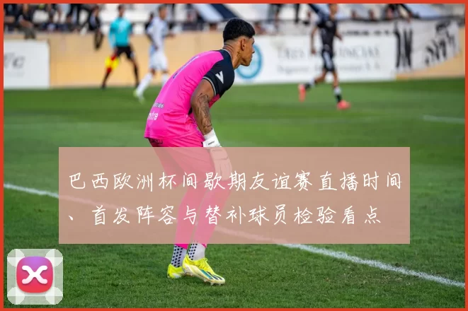 巴西欧洲杯间歇期友谊赛直播时间、首发阵容与替补球员检验看点