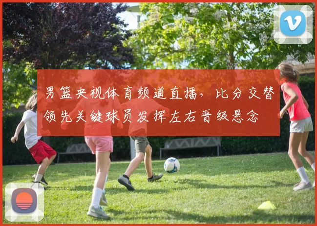 男篮央视体育频道直播,比分交替领先关键球员发挥左右晋级悬念
