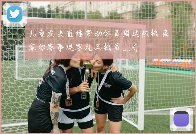 儿童发夹直播带动体育周边热销 商家称赛事观赛礼品销量上升