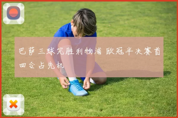 巴萨三球完胜利物浦 欧冠半决赛首回合占先机