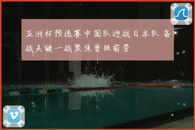 亚洲杯预选赛中国队迎战日本队 备战关键一战聚焦晋级前景