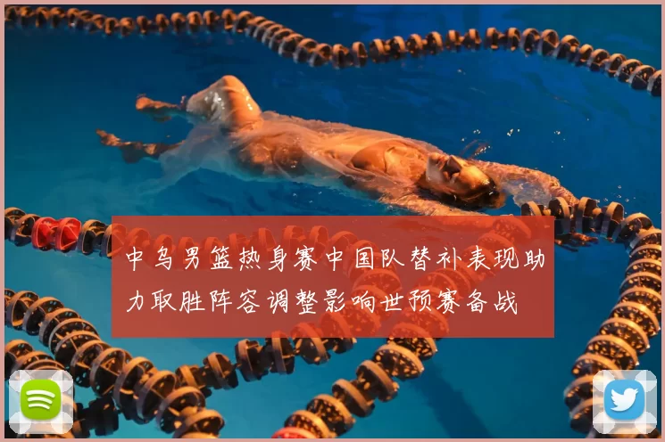 中乌男篮热身赛中国队替补表现助力取胜阵容调整影响世预赛备战