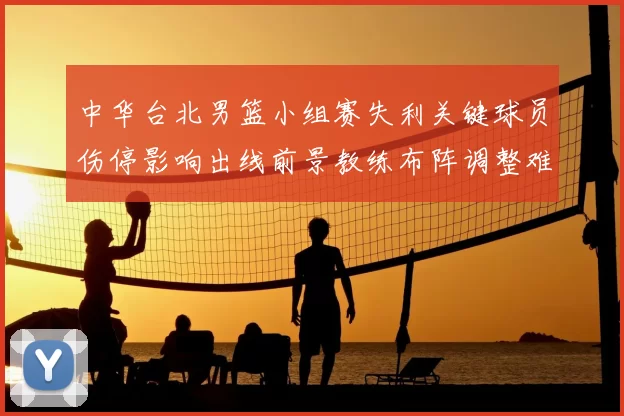 中华台北男篮小组赛失利关键球员伤停影响出线前景教练布阵调整难题