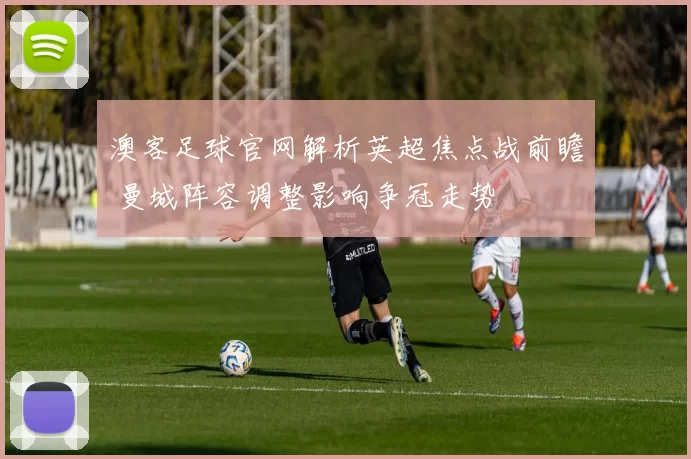 澳客足球官网解析英超焦点战前瞻 曼城阵容调整影响争冠走势