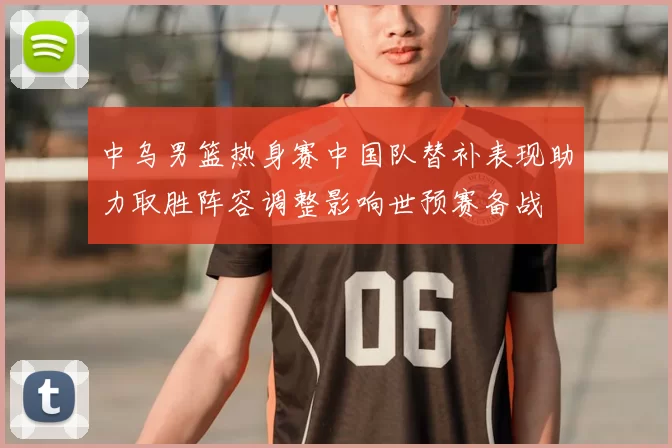 中乌男篮热身赛中国队替补表现助力取胜阵容调整影响世预赛备战