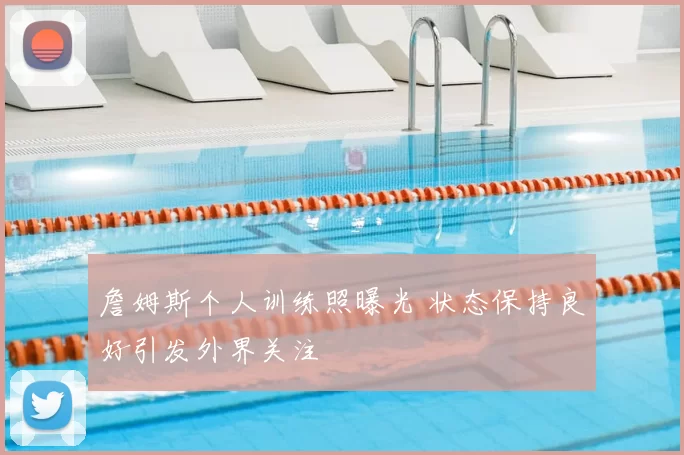 詹姆斯个人训练照曝光 状态保持良好引发外界关注