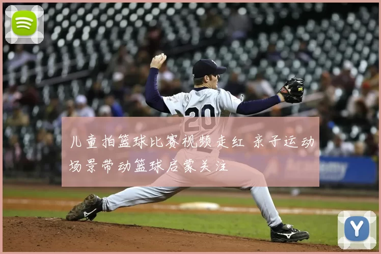儿童拍篮球比赛视频走红 亲子运动场景带动篮球启蒙关注