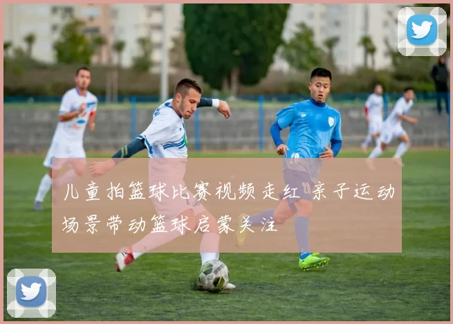儿童拍篮球比赛视频走红 亲子运动场景带动篮球启蒙关注