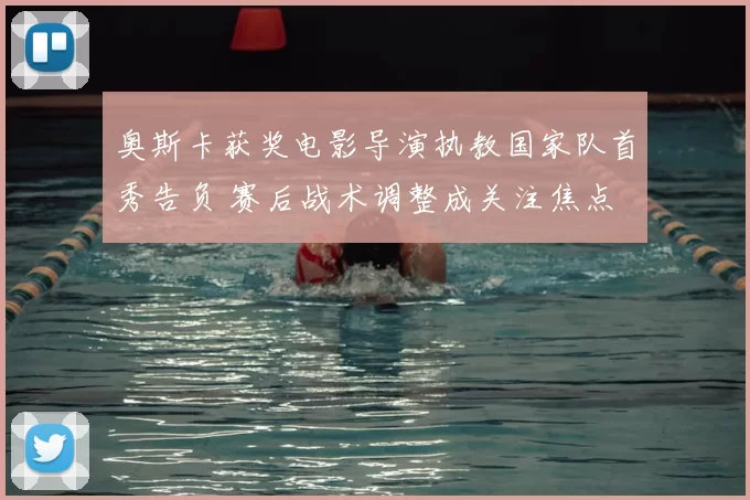 奥斯卡获奖电影导演执教国家队首秀告负 赛后战术调整成关注焦点