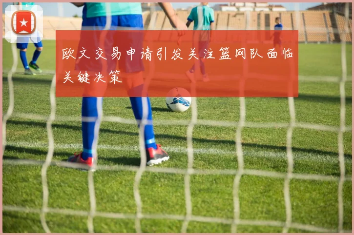 欧文交易申请引发关注篮网队面临关键决策