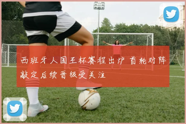 西班牙人国王杯赛程出炉 首轮对阵敲定后续晋级受关注