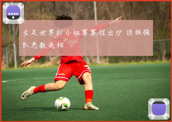 女足世界杯小组赛赛程出炉 顶级强队悉数亮相