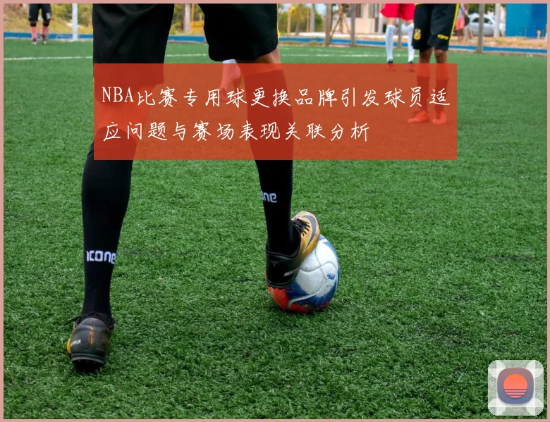 NBA比赛专用球更换品牌引发球员适应问题与赛场表现关联分析