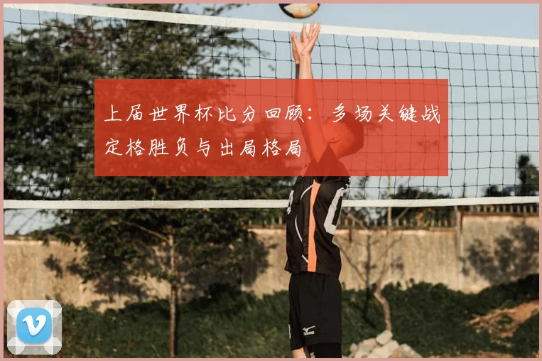 上届世界杯比分回顾:多场关键战定格胜负与出局格局